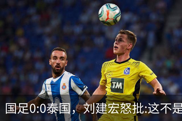 国足0:0泰国，刘建宏怒批:这不是友谊赛，是“比烂”大赛