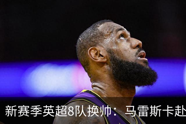 新赛季英超8队换帅：马雷斯卡赴曼城居首，阿隆索接手切尔西
