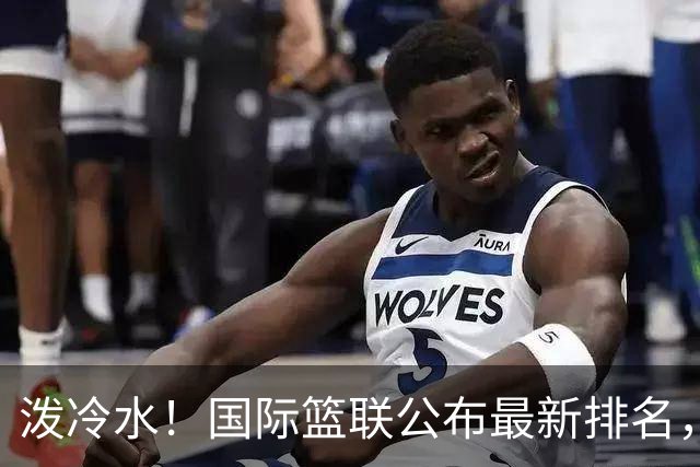 泼冷水！国际篮联公布最新排名，中国男篮跌4位，还有下滑的空间？