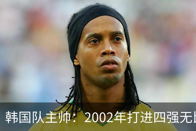 韩国队主帅：2002年打进四强无比自豪 为国家团结提供了契机